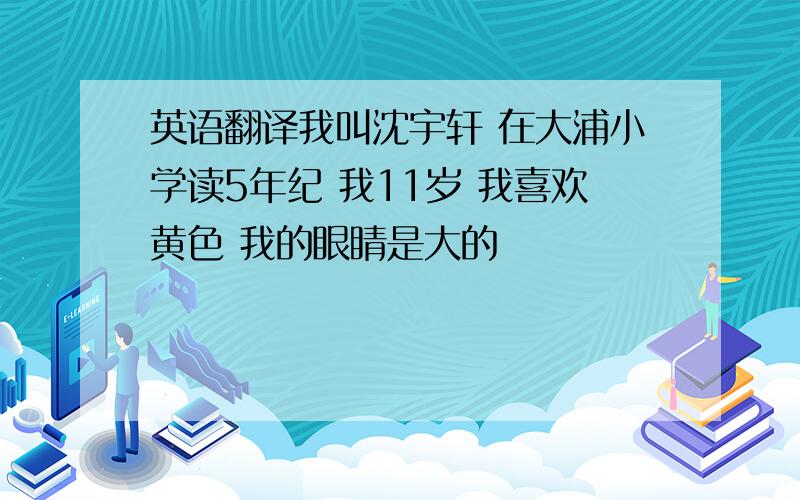 英语翻译我叫沈宇轩 在大浦小学读5年纪 我11岁 我喜欢黄色 我的眼睛是大的