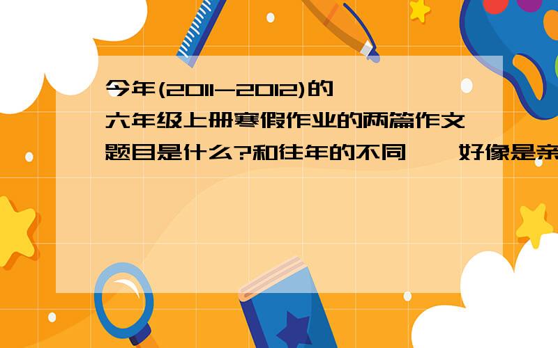 今年(2011-2012)的六年级上册寒假作业的两篇作文题目是什么?和往年的不同……好像是亲情什么的～反正等待你们的回答吧～2月2日前!2月10号前吧