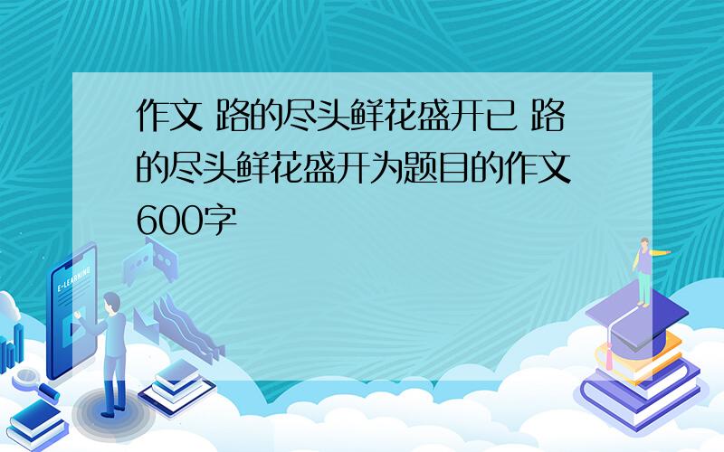 作文 路的尽头鲜花盛开已 路的尽头鲜花盛开为题目的作文 600字