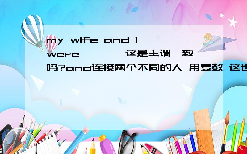 my wife and I were…………这是主谓一致吗?and连接两个不同的人 用复数 这也说得同 但这是主谓一致吗