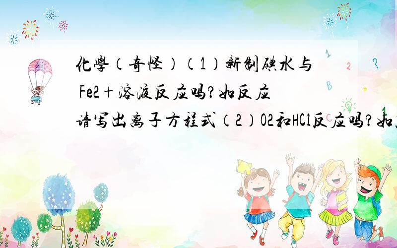 化学（奇怪）（1）新制碘水与 Fe2+溶液反应吗?如反应请写出离子方程式（2）O2和HCl反应吗?如反应请写出化学方程式