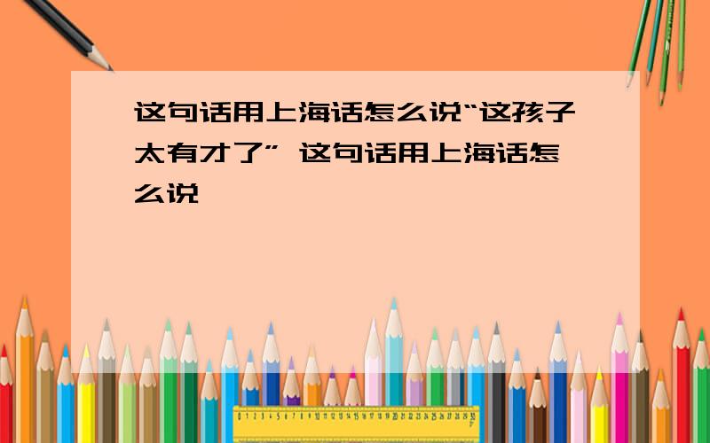 这句话用上海话怎么说“这孩子太有才了” 这句话用上海话怎么说,