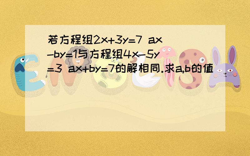 若方程组2x+3y=7 ax-by=1与方程组4x-5y=3 ax+by=7的解相同.求a,b的值