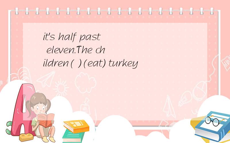 it's half past eleven.The children( )(eat) turkey