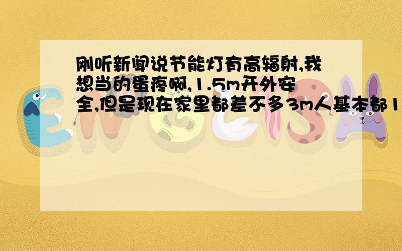 刚听新闻说节能灯有高辐射,我想当的蛋疼啊,1.5m开外安全,但是现在家里都差不多3m人基本都1.70m怎么算都会在那个范围,还有卫生间镜子上面的灯,更低,晚上有时候要靠近镜子照,这不是想当蛋