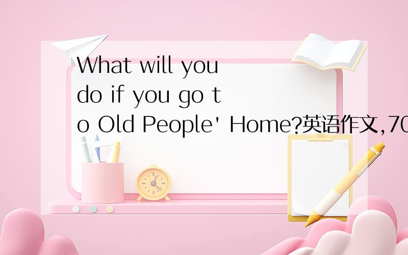 What will you do if you go to Old People' Home?英语作文,70词左右!谢谢!越快越好!