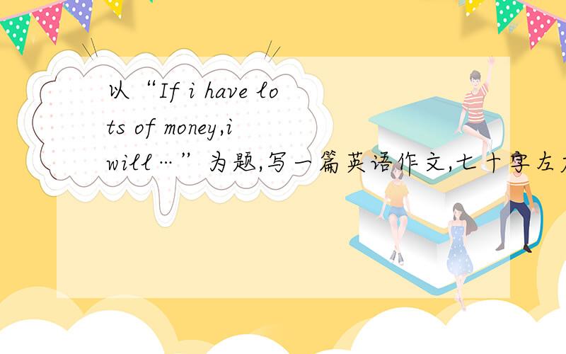 以“If i have lots of money,i will…”为题,写一篇英语作文,七十字左右.用过去进行时