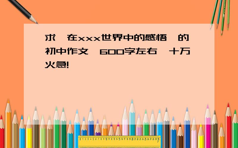 求【在xxx世界中的感悟】的初中作文,600字左右,十万火急!