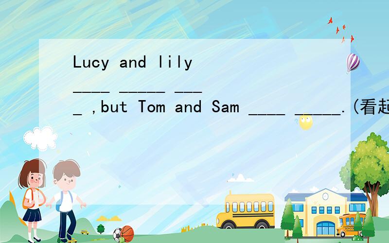 Lucy and lily ____ _____ ____ ,but Tom and Sam ____ _____.(看起来一样）