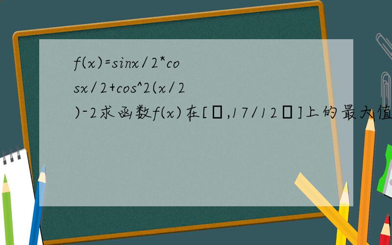 f(x)=sinx/2*cosx/2+cos^2(x/2)-2求函数f(x)在[π,17/12π]上的最大值和最小值