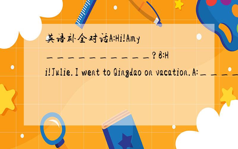 英语补全对话A:Hi!Amy__________?B:Hi!Julie.I went to Qingdao on vacation.A:__________?B:I went there with my parents.A:__________?B:We went there by busA:__________?B:It was hot and rainy.A:__________?B:The beaches were beautiful.