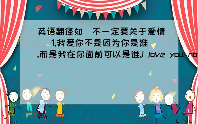 英语翻译如（不一定要关于爱情） 1.我爱你不是因为你是谁,而是我在你面前可以是谁.I love you not for who you are,but for who I am before you.2.一艘小纸船,悠悠的飘过来,吸收水分,渐渐沉没,世上最美好