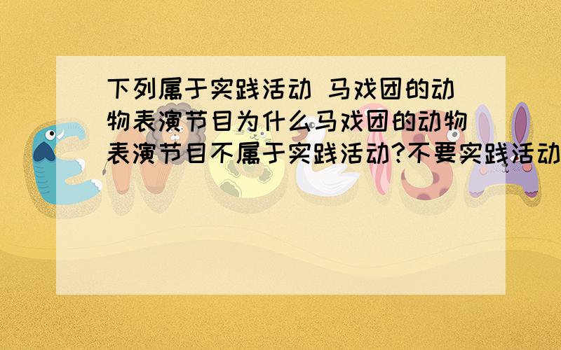 下列属于实践活动 马戏团的动物表演节目为什么马戏团的动物表演节目不属于实践活动?不要实践活动的定义,只要分析这一例即可^_^