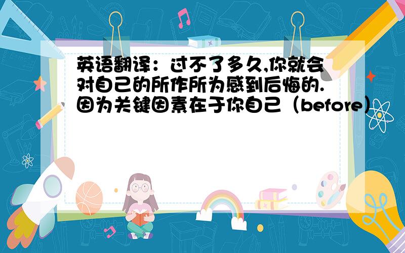 英语翻译：过不了多久,你就会对自己的所作所为感到后悔的.因为关键因素在于你自己（before）