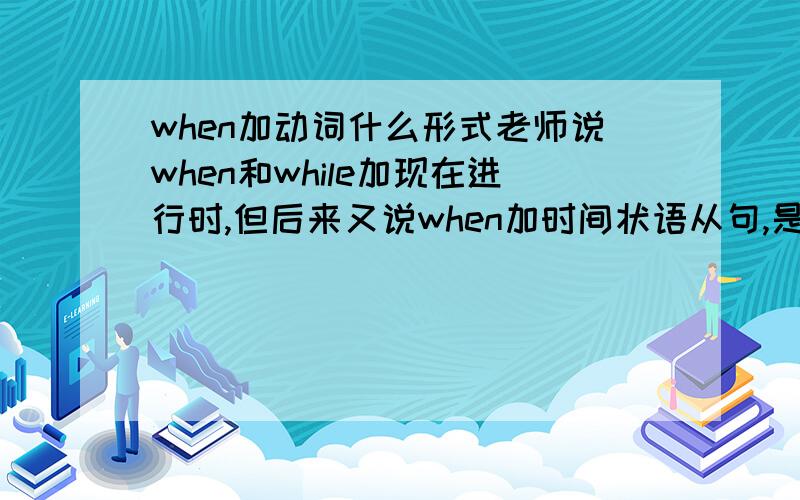 when加动词什么形式老师说when和while加现在进行时,但后来又说when加时间状语从句,是一般现在时,