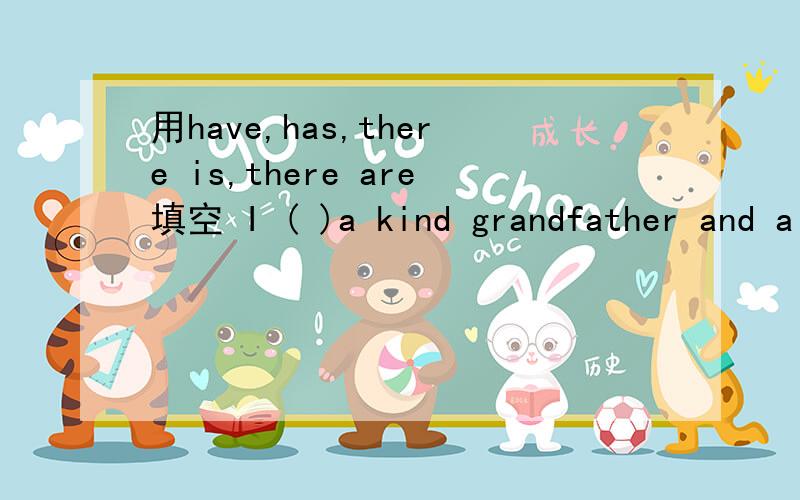 用have,has,there is,there are填空 I ( )a kind grandfather and a kind grandmother.（ ）an English book on the desk?He （ ）a key.（ ）a basketball in the playground?She ( )some dresses.They （ ）a nice garden.( )a reading room in the buildi