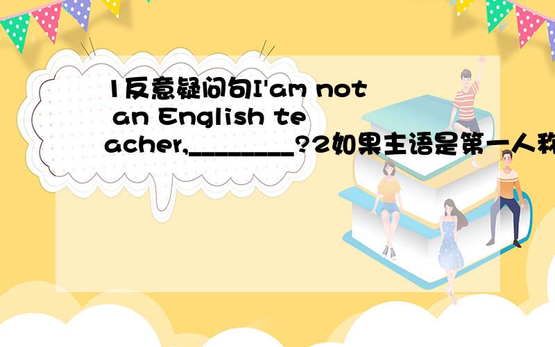 1反意疑问句I'am not an English teacher,________?2如果主语是第一人称的话,但谓语动词是was,反意疑问句该怎么用?3如果主语是第一人称的话,但谓语动词是Be以外的动词,反意疑问句又该怎么用?关于第