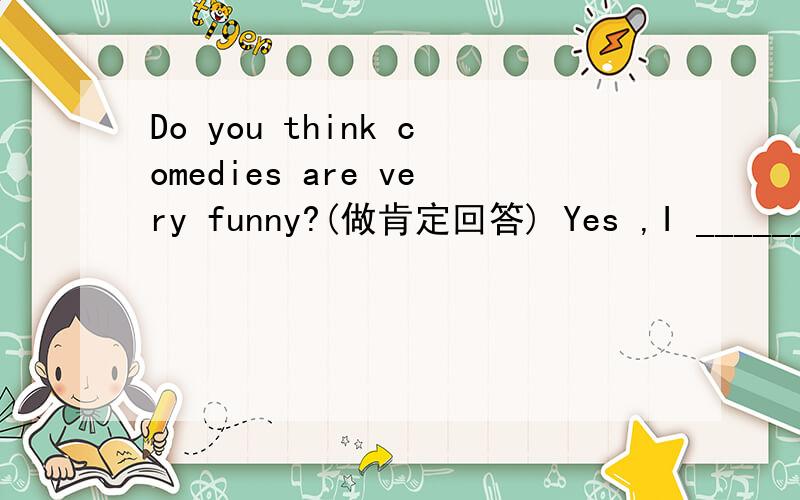 Do you think comedies are very funny?(做肯定回答) Yes ,I ______ ______.