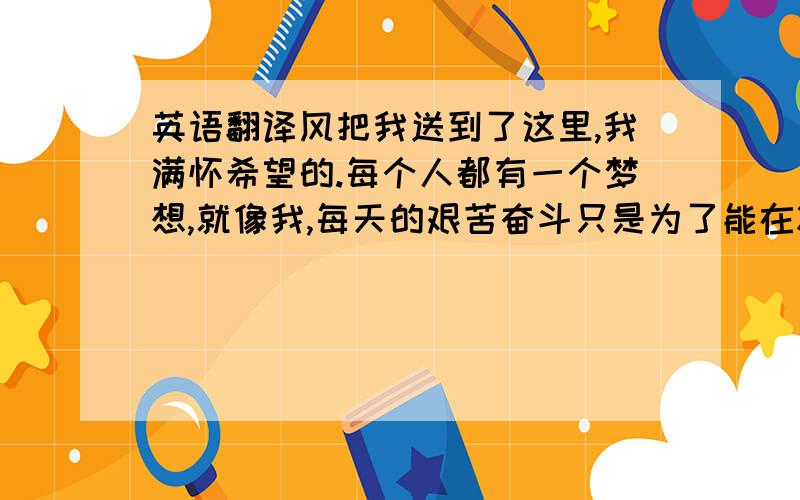 英语翻译风把我送到了这里,我满怀希望的.每个人都有一个梦想,就像我,每天的艰苦奋斗只是为了能在将来收获累累的硕果.我总是羞涩于心,内向是我挥之不去的背影.一个人的时候我喜欢静静