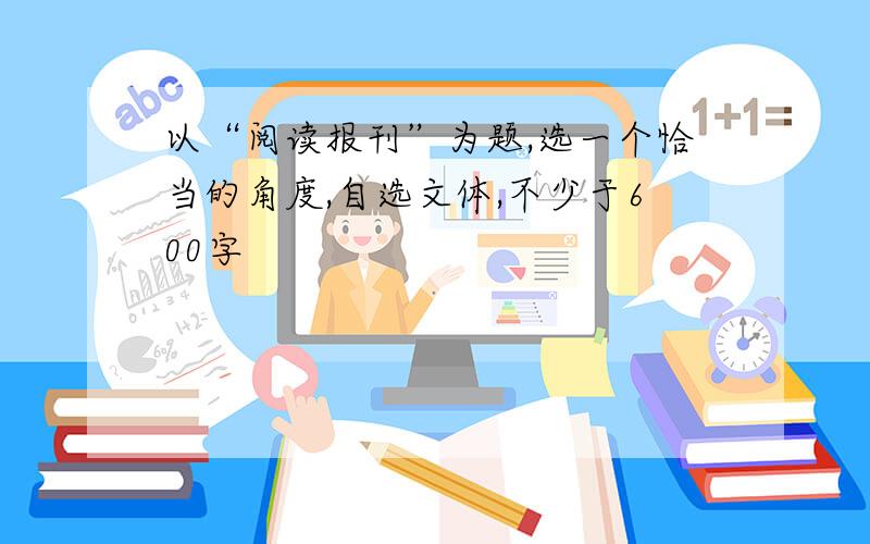 以“阅读报刊”为题,选一个恰当的角度,自选文体,不少于600字