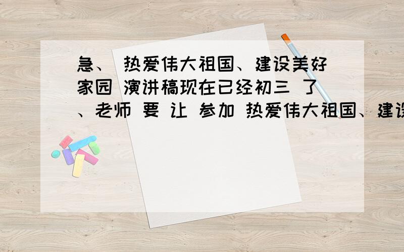 急、 热爱伟大祖国、建设美好家园 演讲稿现在已经初三 了、老师 要 让 参加 热爱伟大祖国、建设美好家园的演讲、明天都有很多作业、还要背稿子、心里有点不愿意、但为了集体、还是答