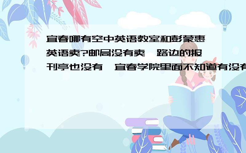 宜春哪有空中英语教室和彭蒙惠英语卖?邮局没有卖,路边的报刊亭也没有,宜春学院里面不知道有没有哪有chinadaily卖啊?