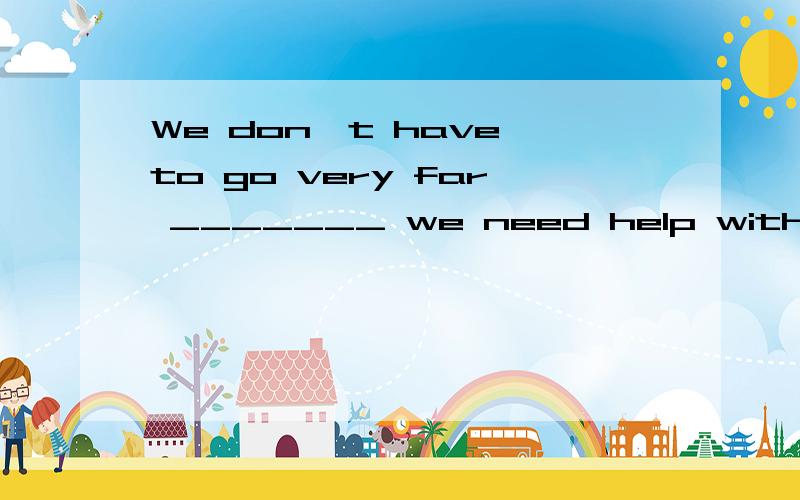 We don't have to go very far _______ we need help with our homework.A.急