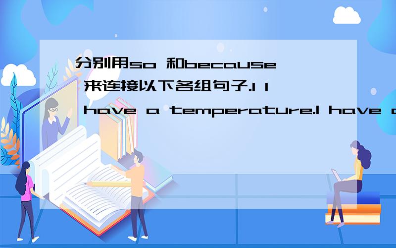 分别用so 和because 来连接以下各组句子.1 I have a temperature.I have a temperature so I must go to bed.I must go to bed.I must go to bed because I have a temperature.2 You have flu.____________________________________ You must stay at hom