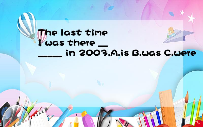 The last time I was there _______ in 2003.A.is B.was C.were