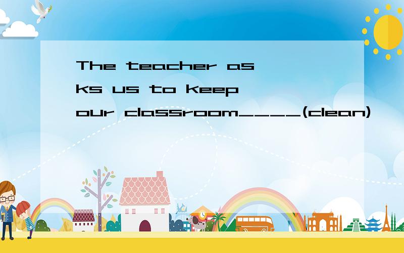 The teacher asks us to keep our classroom____(clean)