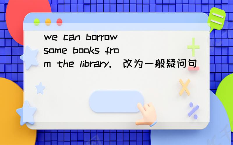 we can borrow some books from the library.（改为一般疑问句）