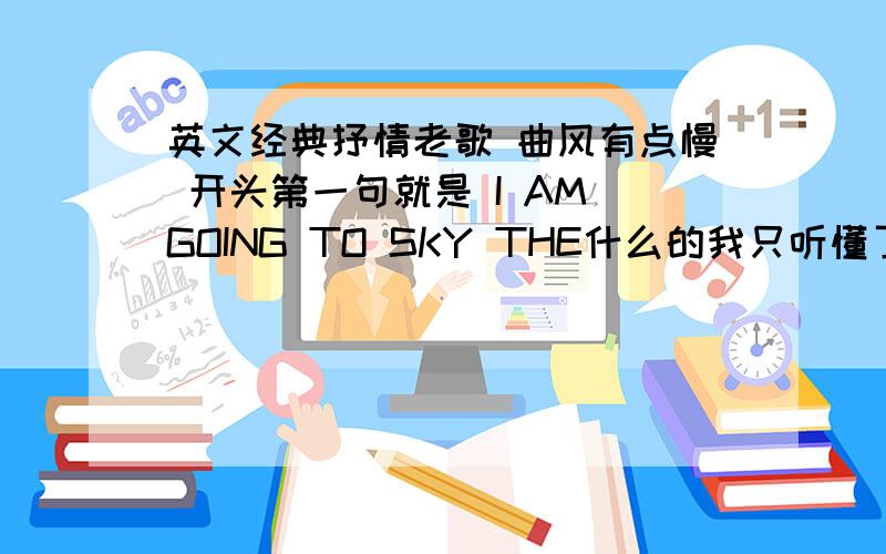 英文经典抒情老歌 曲风有点慢 开头第一句就是 I AM GOING TO SKY THE什么的我只听懂了I AM GOING TO 其它的我是猜的,不知道这是什么歌,请知道的给我个歌曲名字~有没人知道撒,是一个女的唱的~救急