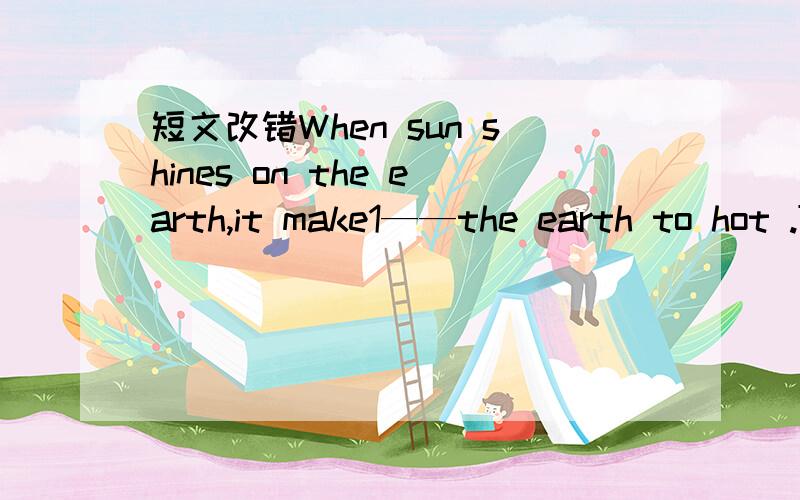 短文改错When sun shines on the earth,it make1——the earth to hot .Then the earth makes the air2——hot.When the aie becomes hot,it too becomes3———light.The light air goes down.The cool air comes4——in to take a place of the hot air.