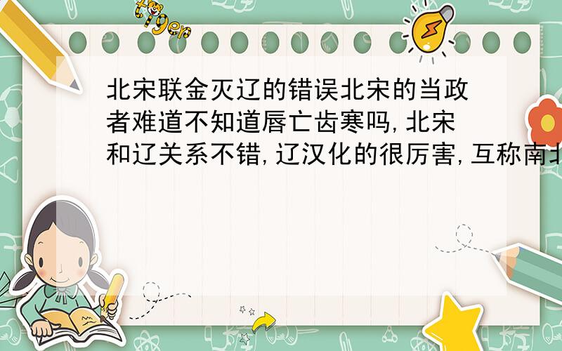 北宋联金灭辽的错误北宋的当政者难道不知道唇亡齿寒吗,北宋和辽关系不错,辽汉化的很厉害,互称南北朝,兄弟国,联金灭辽,好像搬起石头砸自己的脚,北宋退到江南