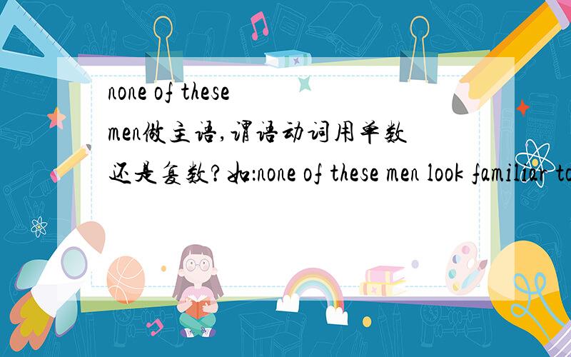 none of these men做主语,谓语动词用单数还是复数?如：none of these men look familiar to me 还是两者都可以?主语是none呢?还是men?