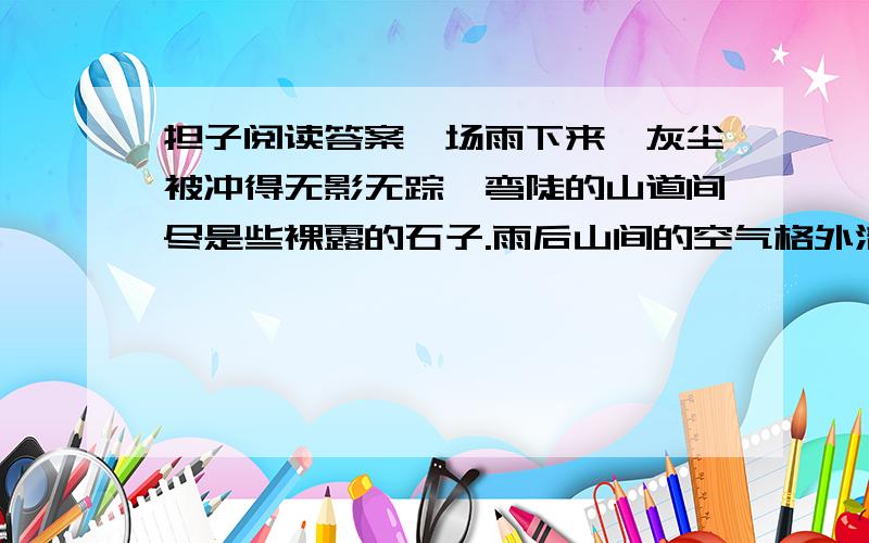 担子阅读答案一场雨下来,灰尘被冲得无影无踪,弯陡的山道间尽是些裸露的石子.雨后山间的空气格外清新,偶尔几声鸟叫,让人好不惬意.弯陡的羊肠道上,两双脚在丈量;草鞋在前,皮鞋在后.草鞋