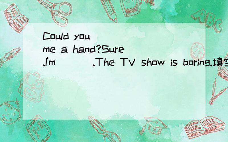 Could you ___ me a hand?Sure.I'm ___.The TV show is boring.填空Could you ___ me a hand?Sure.I'm ___.The TV show is boring.