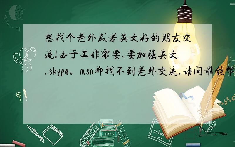 想找个老外或者英文好的朋友交流!由于工作需要,要加强英文,skype、msn都找不到老外交流,请问谁能帮我介绍老外朋友或者自己英文好的,留下联系方式,日后作为朋友交流以及提高英文,