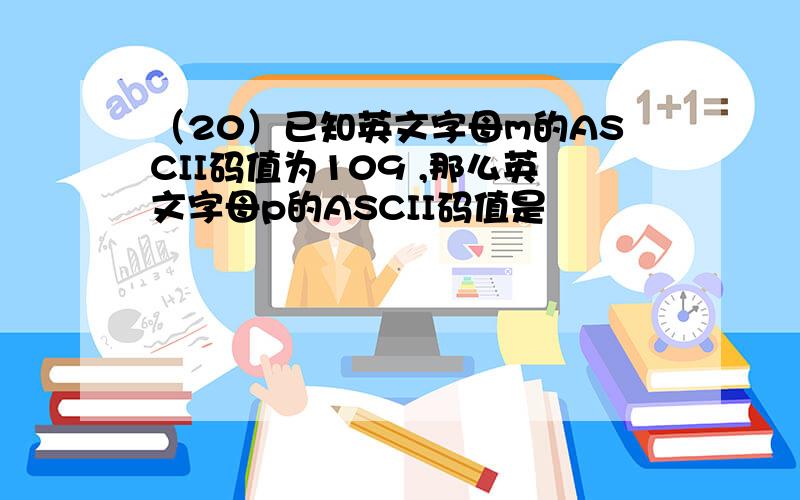 （20）已知英文字母m的ASCII码值为109 ,那么英文字母p的ASCII码值是