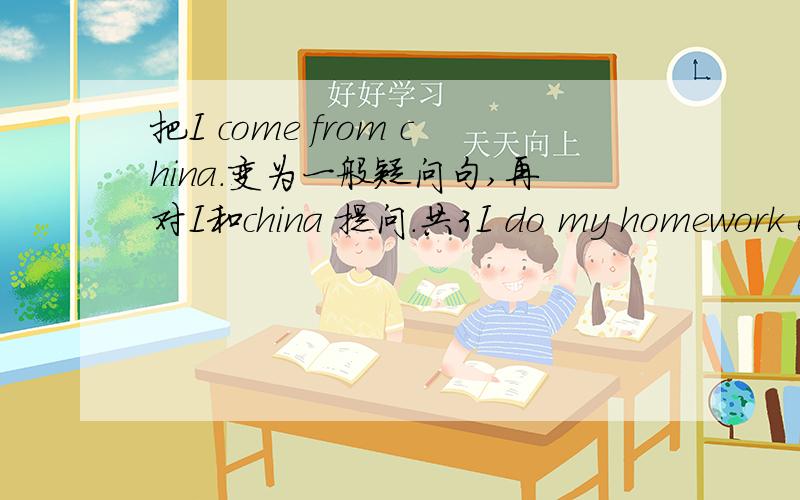 把I come from china.变为一般疑问句,再对I和china 提问.共3I do my homework every night.变一般疑问句,对I,my homework ,every night 提问