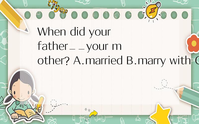 When did your father__your mother? A.married B.marry with C.get married D.get married to