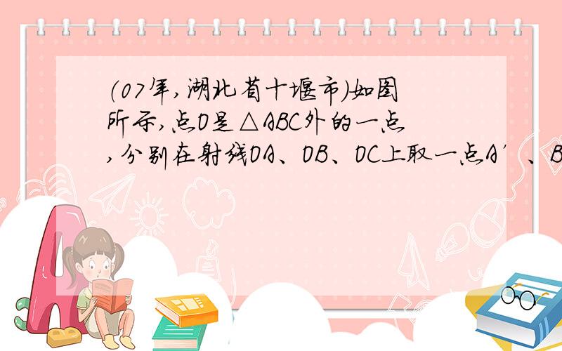 （07年,湖北省十堰市）如图所示,点O是△ABC外的一点,分别在射线OA、OB、OC上取一点A’、B’、C’,使得 ,连结A’B’、B’C’、C’A’,所得△A’B’C’与△ABC是否相似?证明你的结论．