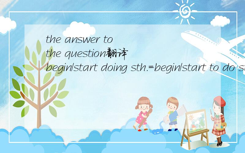 the answer to the question翻译begin/start doing sth.=begin/start to do sth.翻译