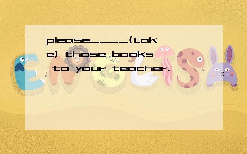 please____(take) those books to your teacher.