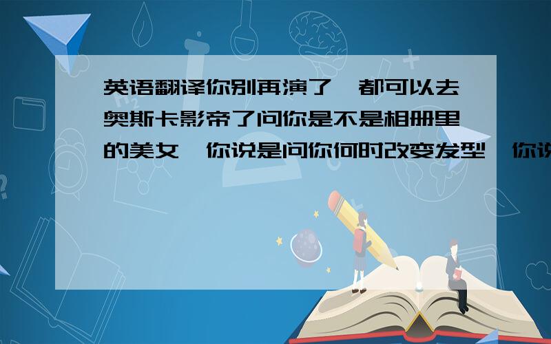 英语翻译你别再演了,都可以去奥斯卡影帝了问你是不是相册里的美女,你说是问你何时改变发型,你说快了结果最后你是个男的,照片都是别人博客拿的你还要脸么?男人不想做,去泰国算了,被吧