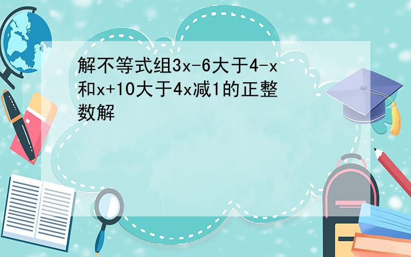 解不等式组3x-6大于4-x和x+10大于4x减1的正整数解