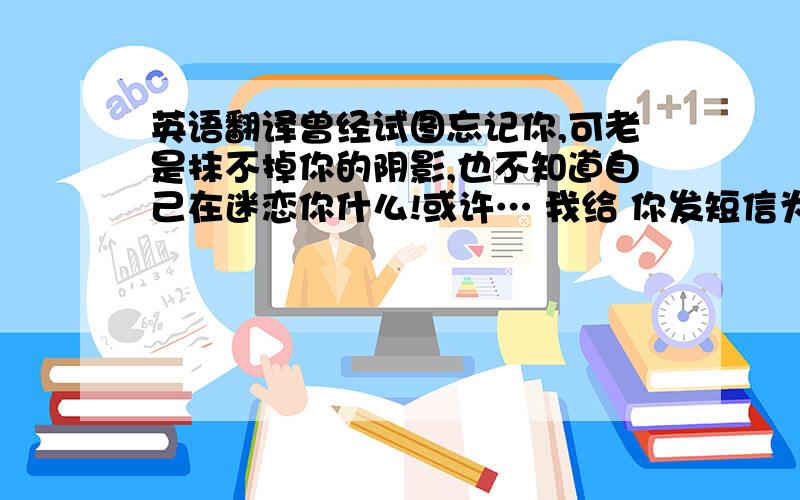 英语翻译曾经试图忘记你,可老是抹不掉你的阴影,也不知道自己在迷恋你什么!或许… 我给 你发短信为什么不回我,好讨厌你对我爱理不理的!只希望你好好的和我说话