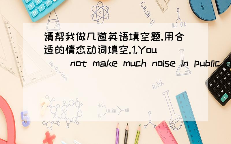 请帮我做几道英语填空题.用合适的情态动词填空.1.You( )not make much noise in public areas.2.Jack,I( )go now.My friend must be waiting for me.3.( )you like another cup of tea?