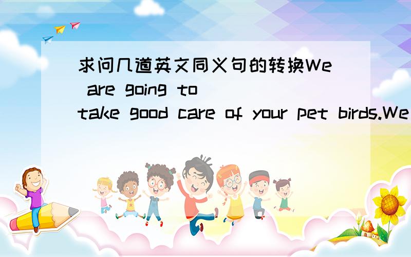 求问几道英文同义句的转换We are going to take good care of your pet birds.We are going to ______ ________ your pet birds__________.2.I want to invite my friends to the school party.I want to __________my friends_________ _________to the sc