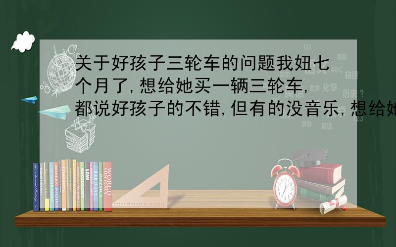 关于好孩子三轮车的问题我妞七个月了,想给她买一辆三轮车,都说好孩子的不错,但有的没音乐,想给她买一个有音乐,可做摇马的,安全的,请用过的或专家朋友们给个建议,谢了